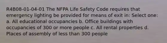 R4B08-01-04-01 The NFPA Life Safety Code requires that emergency lighting be provided for means of exit in: Select one: a. All educational occupancies b. Office buildings with occupancies of 300 or more people c. All rental properties d. Places of assembly of less than 300 people