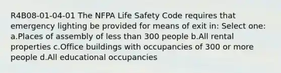 R4B08-01-04-01 The NFPA Life Safety Code requires that emergency lighting be provided for means of exit in: Select one: a.Places of assembly of less than 300 people b.All rental properties c.Office buildings with occupancies of 300 or more people d.All educational occupancies