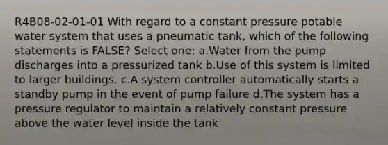 R4B08-02-01-01 With regard to a constant pressure potable water system that uses a pneumatic tank, which of the following statements is FALSE? Select one: a.Water from the pump discharges into a pressurized tank b.Use of this system is limited to larger buildings. c.A system controller automatically starts a standby pump in the event of pump failure d.The system has a pressure regulator to maintain a relatively constant pressure above the water level inside the tank