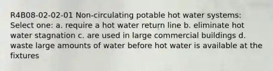 R4B08-02-02-01 Non-circulating potable hot water systems: Select one: a. require a hot water return line b. eliminate hot water stagnation c. are used in large commercial buildings d. waste large amounts of water before hot water is available at the fixtures