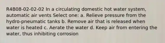 R4B08-02-02-02 In a circulating domestic hot water system, automatic air vents Select one: a. Relieve pressure from the hydro-pneumatic tanks b. Remove air that is released when water is heated c. Aerate the water d. Keep air from entering the water, thus inhibiting corrosion