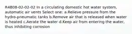 R4B08-02-02-02 In a circulating domestic hot water system, automatic air vents Select one: a.Relieve pressure from the hydro-pneumatic tanks b.Remove air that is released when water is heated c.Aerate the water d.Keep air from entering the water, thus inhibiting corrosion