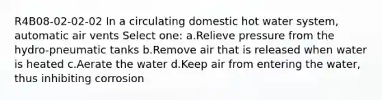 R4B08-02-02-02 In a circulating domestic hot water system, automatic air vents Select one: a.Relieve pressure from the hydro-pneumatic tanks b.Remove air that is released when water is heated c.Aerate the water d.Keep air from entering the water, thus inhibiting corrosion