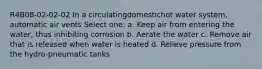 R4B08-02-02-02 In a circulatingdomestichot water system, automatic air vents Select one: a. Keep air from entering the water, thus inhibiting corrosion b. Aerate the water c. Remove air that is released when water is heated d. Relieve pressure from the hydro-pneumatic tanks