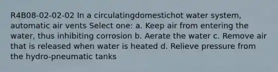 R4B08-02-02-02 In a circulatingdomestichot water system, automatic air vents Select one: a. Keep air from entering the water, thus inhibiting corrosion b. Aerate the water c. Remove air that is released when water is heated d. Relieve pressure from the hydro-pneumatic tanks