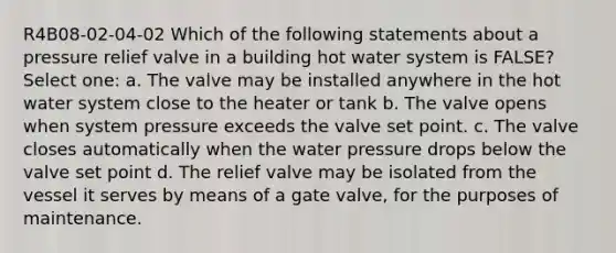 R4B08-02-04-02 Which of the following statements about a pressure relief valve in a building hot water system is FALSE? Select one: a. The valve may be installed anywhere in the hot water system close to the heater or tank b. The valve opens when system pressure exceeds the valve set point. c. The valve closes automatically when the water pressure drops below the valve set point d. The relief valve may be isolated from the vessel it serves by means of a gate valve, for the purposes of maintenance.