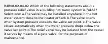 R4B08-02-04-02 Which of the following statements about a pressure relief valve in a building hot water system is FALSE? Select one: a.The valve may be installed anywhere in the hot water system close to the heater or tank b.The valve opens when system pressure exceeds the valve set point. c.The valve closes automatically when the water pressure drops below the valve set point d.The relief valve may be isolated from the vessel it serves by means of a gate valve, for the purposes of maintenance.