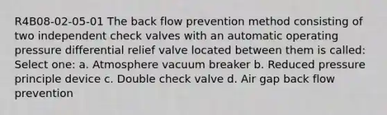 R4B08-02-05-01 The back flow prevention method consisting of two independent check valves with an automatic operating pressure differential relief valve located between them is called: Select one: a. Atmosphere vacuum breaker b. Reduced pressure principle device c. Double check valve d. Air gap back flow prevention