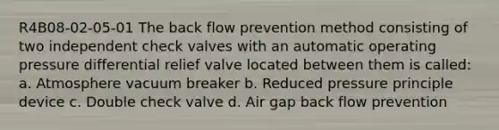 R4B08-02-05-01 The back flow prevention method consisting of two independent check valves with an automatic operating pressure differential relief valve located between them is called: a. Atmosphere vacuum breaker b. Reduced pressure principle device c. Double check valve d. Air gap back flow prevention