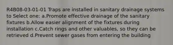 R4B08-03-01-01 Traps are installed in sanitary drainage systems to Select one: a.Promote effective drainage of the sanitary fixtures b.Allow easier alignment of the fixtures during installation c.Catch rings and other valuables, so they can be retrieved d.Prevent sewer gases from entering the building