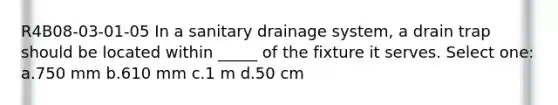 R4B08-03-01-05 In a sanitary drainage system, a drain trap should be located within _____ of the fixture it serves. Select one: a.750 mm b.610 mm c.1 m d.50 cm