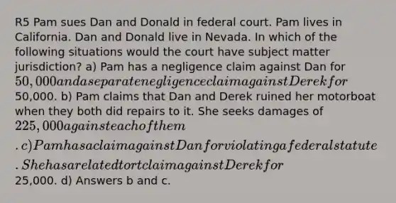 R5 Pam sues Dan and Donald in federal court. Pam lives in California. Dan and Donald live in Nevada. In which of the following situations would the court have subject matter jurisdiction? a) Pam has a negligence claim against Dan for 50,000 and a separate negligence claim against Derek for50,000. b) Pam claims that Dan and Derek ruined her motorboat when they both did repairs to it. She seeks damages of 225,000 against each of them. c) Pam has a claim against Dan for violating a federal statute. She has a related tort claim against Derek for25,000. d) Answers b and c.