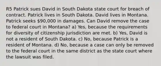 R5 Patrick sues David in South Dakota state court for breach of contract. Patrick lives in South Dakota. David lives in Montana. Patrick seeks 90,000 in damages. Can David remove the case to federal court in Montana? a) Yes, because the requirements for diversity of citizenship jurisdiction are met. b) Yes, David is not a resident of South Dakota. c) No, because Patrick is a resident of Montana. d) No, because a case can only be removed to the federal court in the same district as the state court where the lawsuit was filed.