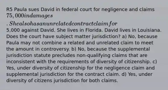 R5 Paula sues David in federal court for negligence and claims 75,000 in damages. She also has an unrelated contract claim for5,000 against David. She lives in Florida. David lives in Louisiana. Does the court have subject matter jurisdiction? a) No, because Paula may not combine a related and unrelated claim to meet the amount in controversy. b) No, because the supplemental jurisdiction statute precludes non-qualifying claims that are inconsistent with the requirements of diversity of citizenship. c) Yes, under diversity of citizenship for the negligence claim and supplemental jurisdiction for the contract claim. d) Yes, under diversity of citizens jurisdiction for both claims.