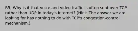 R5. Why is it that voice and video traffic is often sent over TCP rather than UDP in today's Internet? (Hint: The answer we are looking for has nothing to do with TCP's congestion-control mechanism.)