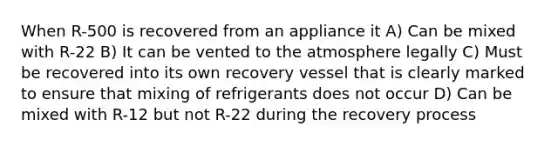 When R-500 is recovered from an appliance it A) Can be mixed with R-22 B) It can be vented to the atmosphere legally C) Must be recovered into its own recovery vessel that is clearly marked to ensure that mixing of refrigerants does not occur D) Can be mixed with R-12 but not R-22 during the recovery process