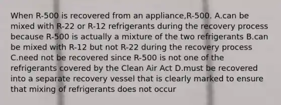 When R-500 is recovered from an appliance,R-500. A.can be mixed with R-22 or R-12 refrigerants during the recovery process because R-500 is actually a mixture of the two refrigerants B.can be mixed with R-12 but not R-22 during the recovery process C.need not be recovered since R-500 is not one of the refrigerants covered by the Clean Air Act D.must be recovered into a separate recovery vessel that is clearly marked to ensure that mixing of refrigerants does not occur