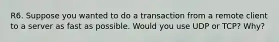 R6. Suppose you wanted to do a transaction from a remote client to a server as fast as possible. Would you use UDP or TCP? Why?