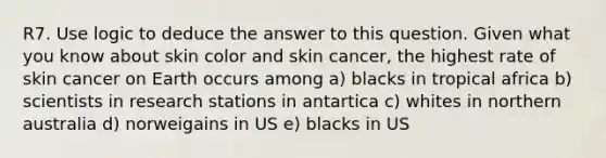 R7. Use logic to deduce the answer to this question. Given what you know about skin color and skin cancer, the highest rate of skin cancer on Earth occurs among a) blacks in tropical africa b) scientists in research stations in antartica c) whites in northern australia d) norweigains in US e) blacks in US