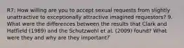 R7: How willing are you to accept sexual requests from slightly unattractive to exceptionally attractive imagined requestors? 9. What were the differences between the results that Clark and Hatfield (1989) and the Schutzwohl et al. (2009) found? What were they and why are they important? ̈