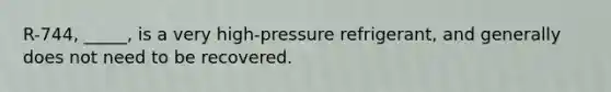 R-744, _____, is a very high-pressure refrigerant, and generally does not need to be recovered.