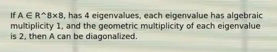 If A ∈ R^8×8, has 4 eigenvalues, each eigenvalue has algebraic multiplicity 1, and the geometric multiplicity of each eigenvalue is 2, then A can be diagonalized.