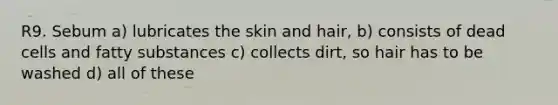 R9. Sebum a) lubricates the skin and hair, b) consists of dead cells and fatty substances c) collects dirt, so hair has to be washed d) all of these