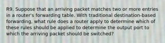 R9. Suppose that an arriving packet matches two or more entries in a router's forwarding table. With traditional destination-based forwarding, what rule does a router apply to determine which of these rules should be applied to determine the output port to which the arriving packet should be switched?