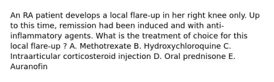 An RA patient develops a local flare-up in her right knee only. Up to this time, remission had been induced and with anti-inflammatory agents. What is the treatment of choice for this local flare-up ? A. Methotrexate B. Hydroxychloroquine C. Intraarticular corticosteroid injection D. Oral prednisone E. Auranofin