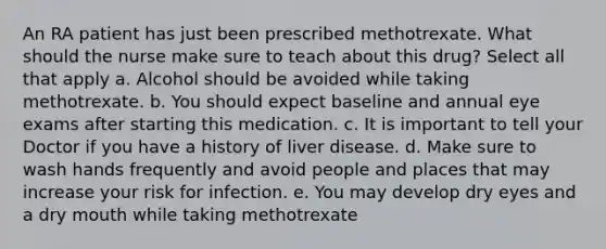 An RA patient has just been prescribed methotrexate. What should the nurse make sure to teach about this drug? Select all that apply a. Alcohol should be avoided while taking methotrexate. b. You should expect baseline and annual eye exams after starting this medication. c. It is important to tell your Doctor if you have a history of liver disease. d. Make sure to wash hands frequently and avoid people and places that may increase your risk for infection. e. You may develop dry eyes and a dry mouth while taking methotrexate