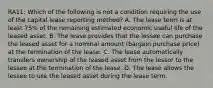 RA11: Which of the following is not a condition requiring the use of the capital lease reporting method? A. The lease term is at least 75% of the remaining estimated economic useful life of the leased asset. B. The lease provides that the lessee can purchase the leased asset for a nominal amount (bargain purchase price) at the termination of the lease. C. The lease automatically transfers ownership of the leased asset from the lessor to the lessee at the termination of the lease. D. The lease allows the lessee to use the leased asset during the lease term.