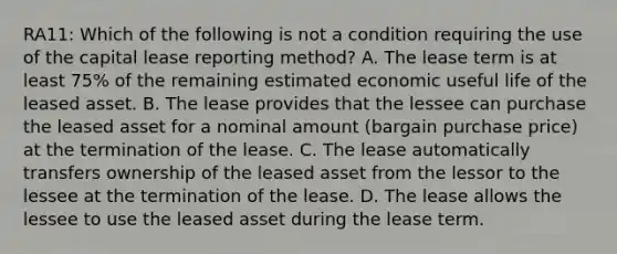 RA11: Which of the following is not a condition requiring the use of the capital lease reporting method? A. The lease term is at least 75% of the remaining estimated economic useful life of the leased asset. B. The lease provides that the lessee can purchase the leased asset for a nominal amount (bargain purchase price) at the termination of the lease. C. The lease automatically transfers ownership of the leased asset from the lessor to the lessee at the termination of the lease. D. The lease allows the lessee to use the leased asset during the lease term.