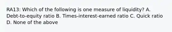 RA13: Which of the following is one measure of liquidity? A. Debt-to-equity ratio B. Times-interest-earned ratio C. Quick ratio D. None of the above