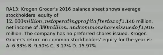 RA13: Krogen Grocer's 2016 balance sheet shows average stockholders' equity of 12,000 million, net operating profit after tax of1,140 million, net income of 380 million, and common shares issued of1,916 million. The company has no preferred shares issued. Krogen Grocer's return on common stockholders' equity for the year is: A. 6.33% B. 9.50% C. 3.17% D. 15.97%