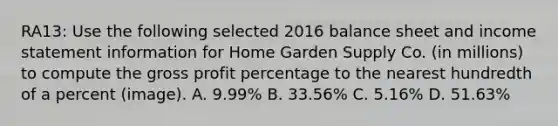 RA13: Use the following selected 2016 balance sheet and income statement information for Home Garden Supply Co. (in millions) to compute the gross profit percentage to the nearest hundredth of a percent (image). A. 9.99% B. 33.56% C. 5.16% D. 51.63%