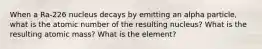 When a Ra-226 nucleus decays by emitting an alpha particle, what is the atomic number of the resulting nucleus? What is the resulting atomic mass? What is the element?