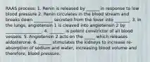 RAAS process: 1. Renin is released by ______ in response to low blood pressure 2. Renin circulates in the blood stream and breaks down _________ secreted from the lover into _______. 3. In the lungs, angiotensin 1 is cleaved into angiotensin 2 by _________________. 4. _______ is potent constrictor of all blood vessels. 5. Angiotensin 2 acts on the _____ which releases aldosterone. 6. ______ stimulates the kidneys to increase re-absorption of sodium and water, increasing blood volume and therefore, blood pressure.