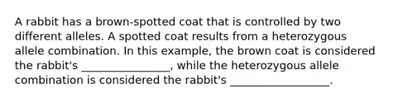 A rabbit has a brown-spotted coat that is controlled by two different alleles. A spotted coat results from a heterozygous allele combination. In this example, the brown coat is considered the rabbit's ________________, while the heterozygous allele combination is considered the rabbit's __________________.