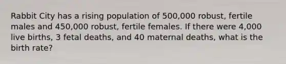 Rabbit City has a rising population of 500,000 robust, fertile males and 450,000 robust, fertile females. If there were 4,000 live births, 3 fetal deaths, and 40 maternal deaths, what is the birth rate?