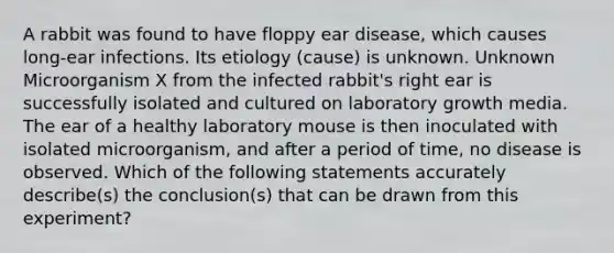 A rabbit was found to have floppy ear disease, which causes long-ear infections. Its etiology (cause) is unknown. Unknown Microorganism X from the infected rabbit's right ear is successfully isolated and cultured on laboratory growth media. The ear of a healthy laboratory mouse is then inoculated with isolated microorganism, and after a period of time, no disease is observed. Which of the following statements accurately describe(s) the conclusion(s) that can be drawn from this experiment?