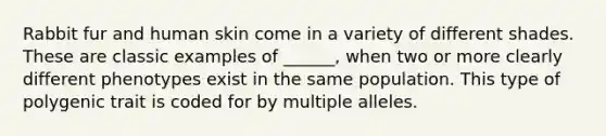 Rabbit fur and human skin come in a variety of different shades. These are classic examples of ______, when two or more clearly different phenotypes exist in the same population. This type of polygenic trait is coded for by multiple alleles.