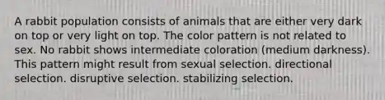 A rabbit population consists of animals that are either very dark on top or very light on top. The color pattern is not related to sex. No rabbit shows intermediate coloration (medium darkness). This pattern might result from sexual selection. directional selection. disruptive selection. stabilizing selection.