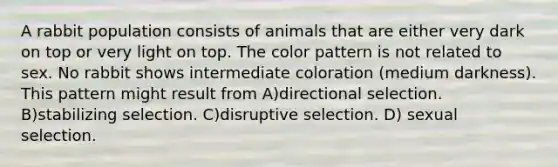 A rabbit population consists of animals that are either very dark on top or very light on top. The color pattern is not related to sex. No rabbit shows intermediate coloration (medium darkness). This pattern might result from A)directional selection. B)stabilizing selection. C)disruptive selection. D) sexual selection.