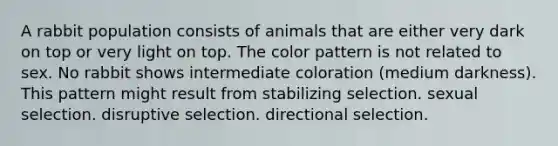 A rabbit population consists of animals that are either very dark on top or very light on top. The color pattern is not related to sex. No rabbit shows intermediate coloration (medium darkness). This pattern might result from stabilizing selection. sexual selection. disruptive selection. directional selection.