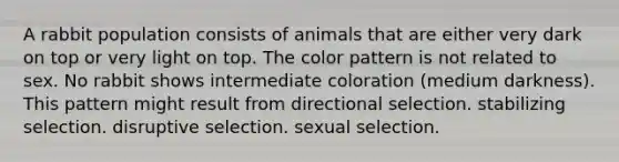 A rabbit population consists of animals that are either very dark on top or very light on top. The color pattern is not related to sex. No rabbit shows intermediate coloration (medium darkness). This pattern might result from directional selection. stabilizing selection. disruptive selection. sexual selection.