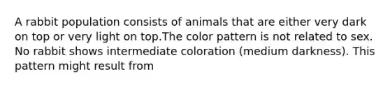 A rabbit population consists of animals that are either very dark on top or very light on top.The color pattern is not related to sex. No rabbit shows intermediate coloration (medium darkness). This pattern might result from