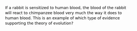 If a rabbit is sensitized to human blood, the blood of the rabbit will react to chimpanzee blood very much the way it does to human blood. This is an example of which type of evidence supporting the theory of evolution?