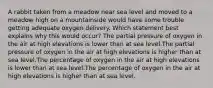 A rabbit taken from a meadow near sea level and moved to a meadow high on a mountainside would have some trouble getting adequate oxygen delivery. Which statement best explains why this would occur? The partial pressure of oxygen in the air at high elevations is lower than at sea level.The partial pressure of oxygen in the air at high elevations is higher than at sea level.The percentage of oxygen in the air at high elevations is lower than at sea level.The percentage of oxygen in the air at high elevations is higher than at sea level.