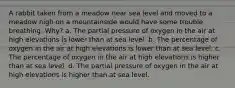 A rabbit taken from a meadow near sea level and moved to a meadow high on a mountainside would have some trouble breathing. Why? a. The partial pressure of oxygen in the air at high elevations is lower than at sea level. b. The percentage of oxygen in the air at high elevations is lower than at sea level. c. The percentage of oxygen in the air at high elevations is higher than at sea level. d. The partial pressure of oxygen in the air at high elevations is higher than at sea level.