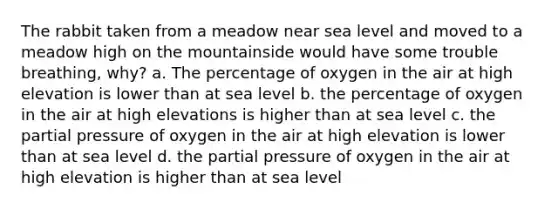 The rabbit taken from a meadow near sea level and moved to a meadow high on the mountainside would have some trouble breathing, why? a. The percentage of oxygen in the air at high elevation is lower than at sea level b. the percentage of oxygen in the air at high elevations is higher than at sea level c. the partial pressure of oxygen in the air at high elevation is lower than at sea level d. the partial pressure of oxygen in the air at high elevation is higher than at sea level